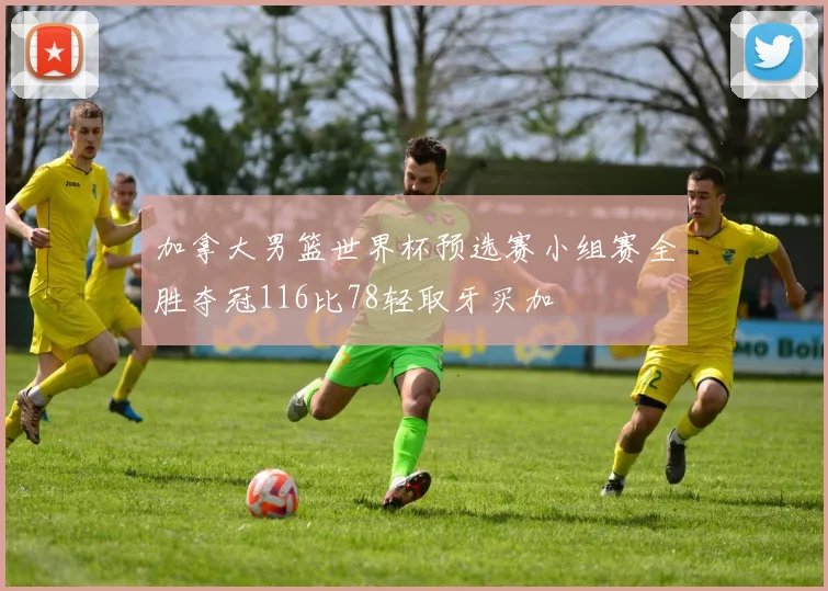 加拿大男篮世界杯预选赛小组赛全胜夺冠116比78轻取牙买加
