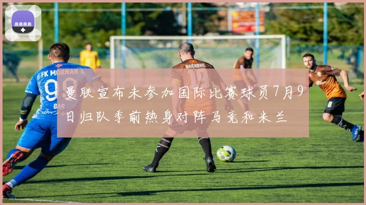 曼联宣布未参加国际比赛球员7月9日归队季前热身对阵马竞和米兰