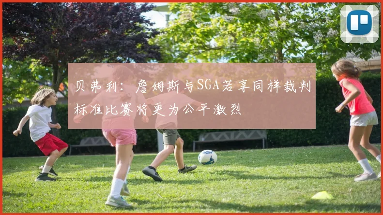 贝弗利：詹姆斯与SGA若享同样裁判标准比赛将更为公平激烈