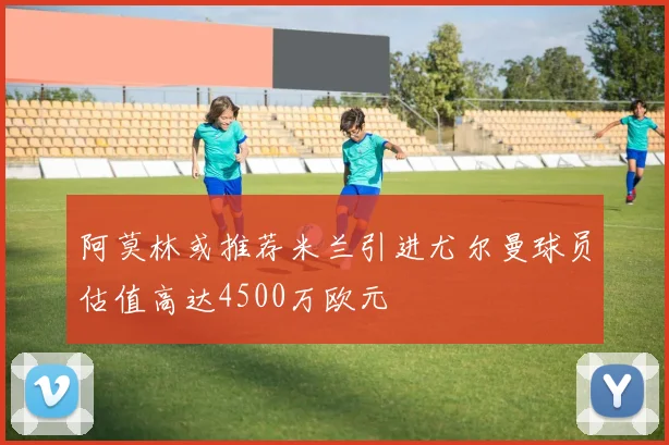 阿莫林或推荐米兰引进尤尔曼球员估值高达4500万欧元