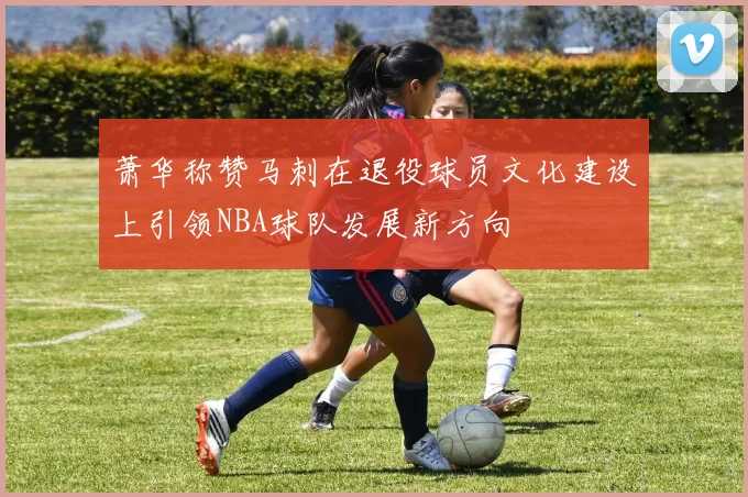 萧华称赞马刺在退役球员文化建设上引领NBA球队发展新方向