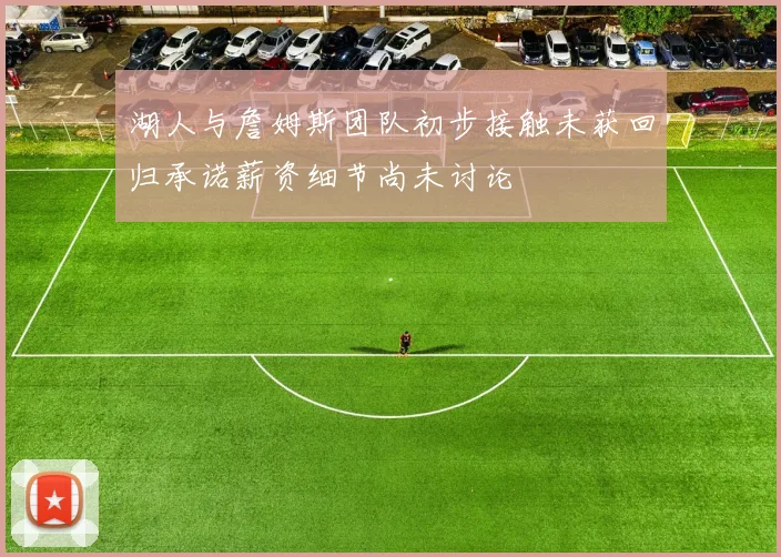 湖人与詹姆斯团队初步接触未获回归承诺薪资细节尚未讨论