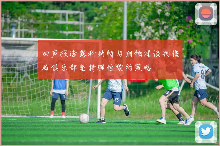 回声报透露科纳特与利物浦谈判僵局俱乐部坚持理性续约策略