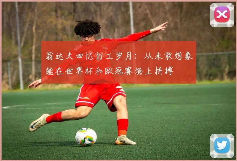 翁达夫回忆打工岁月：从未敢想象能在世界杯和欧冠赛场上拼搏