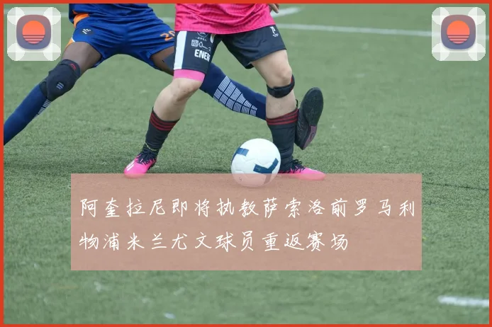 阿奎拉尼即将执教萨索洛前罗马利物浦米兰尤文球员重返赛场