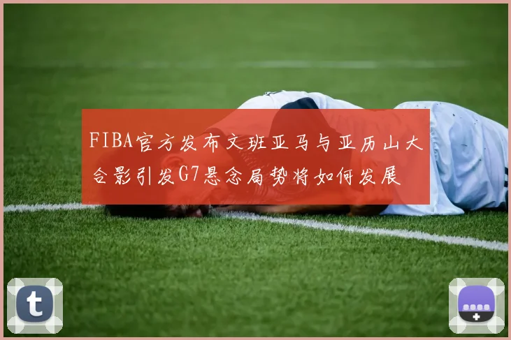 FIBA官方发布文班亚马与亚历山大合影引发G7悬念局势将如何发展