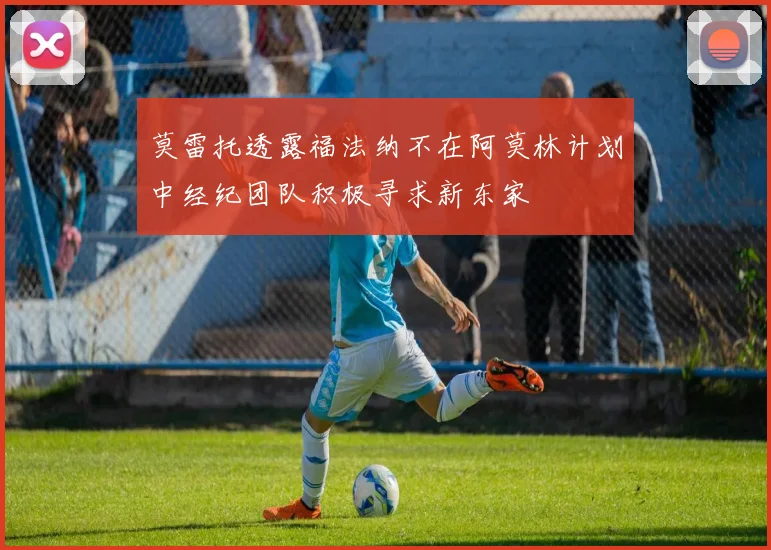 莫雷托透露福法纳不在阿莫林计划中经纪团队积极寻求新东家