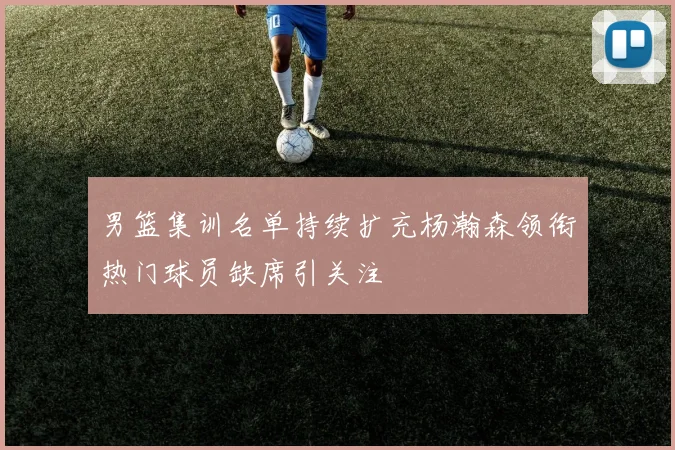 男篮集训名单持续扩充杨瀚森领衔热门球员缺席引关注