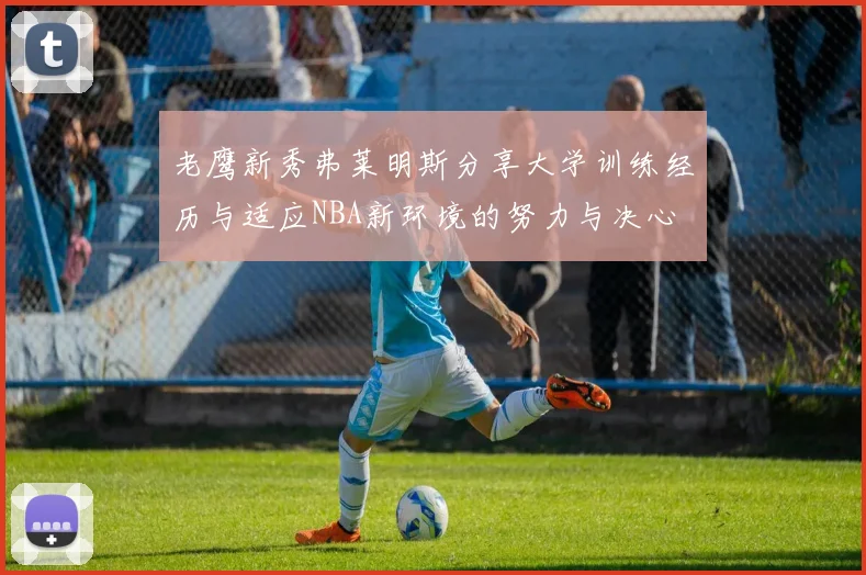 老鹰新秀弗莱明斯分享大学训练经历与适应NBA新环境的努力与决心